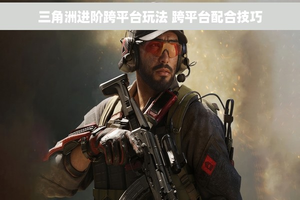 三角洲进阶跨平台玩法 跨平台配合技巧