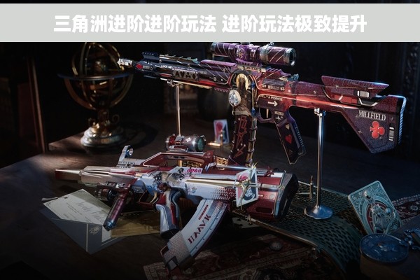 三角洲进阶进阶玩法 进阶玩法极致提升