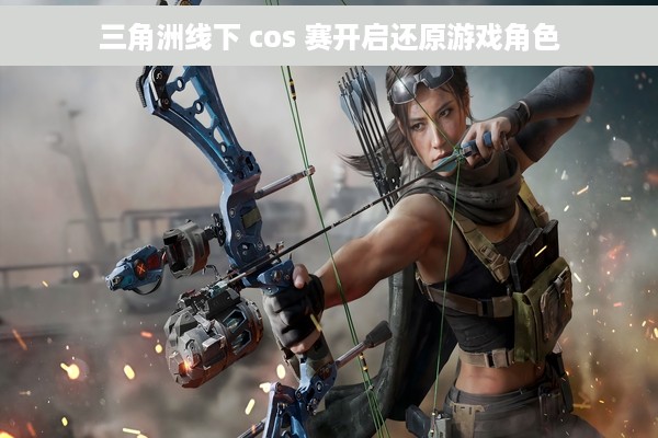 三角洲线下 cos 赛开启还原游戏角色