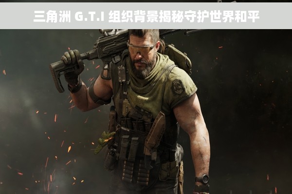 三角洲 G.T.I 组织背景揭秘守护世界和平