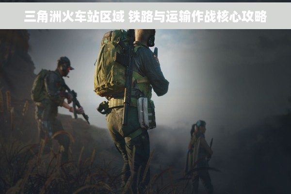 三角洲火车站区域 铁路与运输作战核心攻略