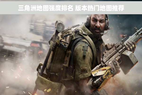 三角洲地图强度排名 版本热门地图推荐