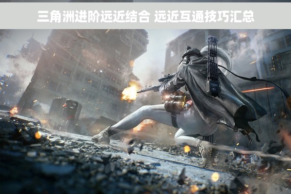 三角洲进阶远近结合 远近互通技巧汇总