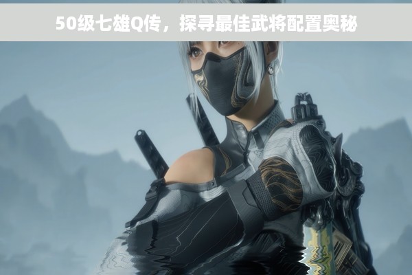 50级七雄Q传，探寻最佳武将配置奥秘