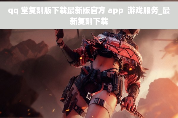 qq 堂复刻版下载最新版官方 app  游戏服务_最新复刻下载