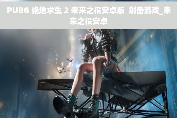 PUBG 绝地求生 2 未来之役安卓版  射击游戏_未来之役安卓