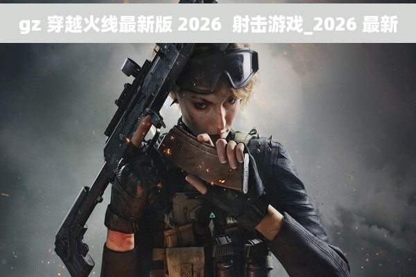 gz 穿越火线最新版 2026  射击游戏_2026 最新