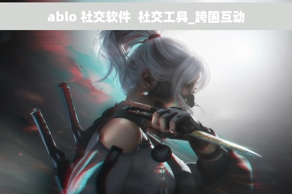 ablo 社交软件  社交工具_跨国互动