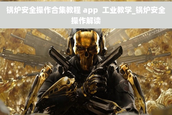 锅炉安全操作合集教程 app  工业教学_锅炉安全操作解读