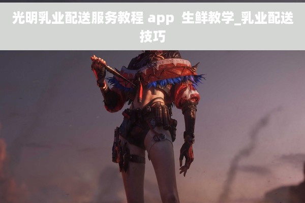 光明乳业配送服务教程 app  生鲜教学_乳业配送技巧