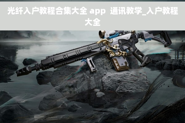 光纤入户教程合集大全 app  通讯教学_入户教程大全