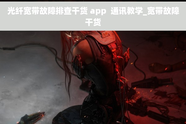 光纤宽带故障排查干货 app  通讯教学_宽带故障干货