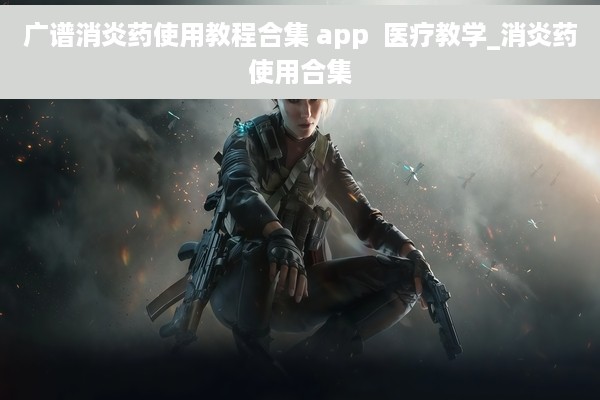 广谱消炎药使用教程合集 app  医疗教学_消炎药使用合集