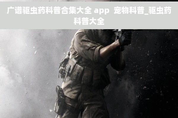 广谱驱虫药科普合集大全 app  宠物科普_驱虫药科普大全