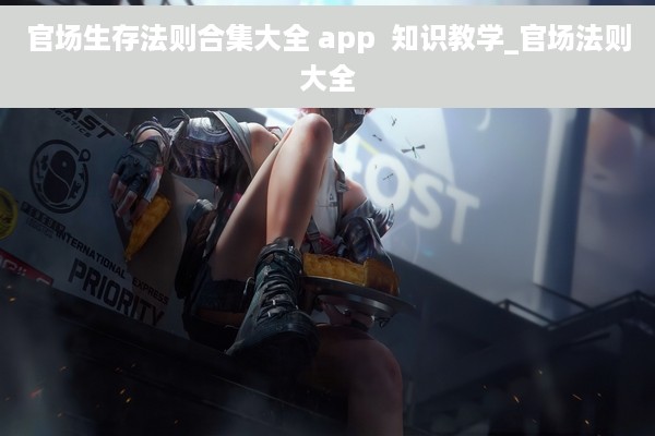 官场生存法则合集大全 app  知识教学_官场法则大全