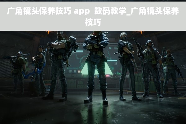 广角镜头保养技巧 app  数码教学_广角镜头保养技巧