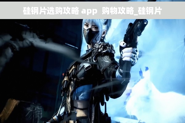 硅钢片选购攻略 app  购物攻略_硅钢片