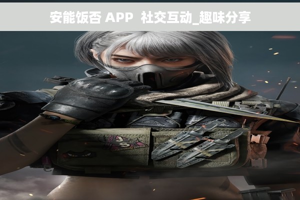 安能饭否 APP  社交互动_趣味分享