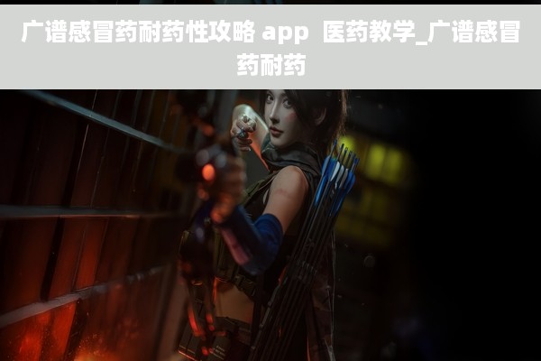 广谱感冒药耐药性攻略 app  医药教学_广谱感冒药耐药