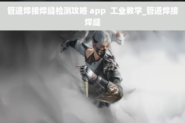 管道焊接焊缝检测攻略 app  工业教学_管道焊接焊缝