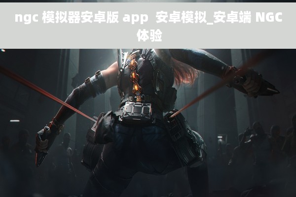 ngc 模拟器安卓版 app  安卓模拟_安卓端 NGC 体验