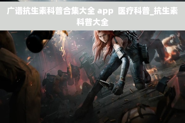 广谱抗生素科普合集大全 app  医疗科普_抗生素科普大全