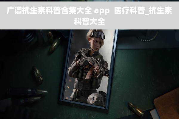 广谱抗生素科普合集大全 app  医疗科普_抗生素科普大全