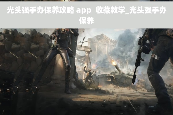 光头强手办保养攻略 app  收藏教学_光头强手办保养