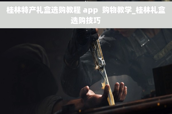 桂林特产礼盒选购教程 app  购物教学_桂林礼盒选购技巧