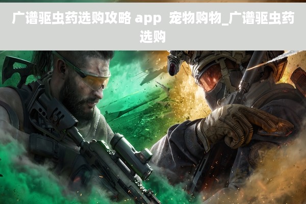 广谱驱虫药选购攻略 app  宠物购物_广谱驱虫药选购