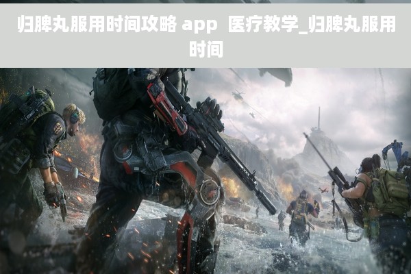 归脾丸服用时间攻略 app  医疗教学_归脾丸服用时间