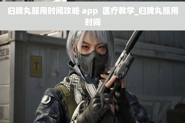 归脾丸服用时间攻略 app  医疗教学_归脾丸服用时间