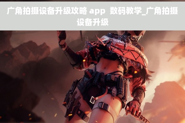 广角拍摄设备升级攻略 app  数码教学_广角拍摄设备升级