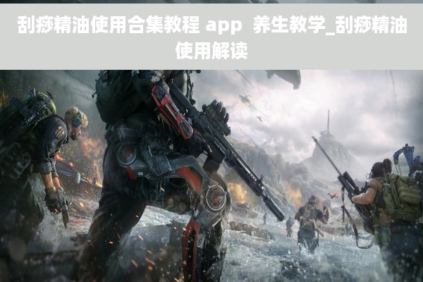 刮痧精油使用合集教程 app  养生教学_刮痧精油使用解读